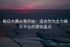 每日大赛从零开始：适合作为主力娱乐平台的理由盘点