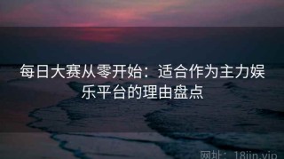 每日大赛从零开始：适合作为主力娱乐平台的理由盘点
