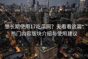 想长期使用17吃瓜网？先看看这篇：热门内容版块介绍与使用建议