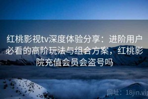红桃影视tv深度体验分享：进阶用户必看的高阶玩法与组合方案，红桃影院充值会员会盗号吗