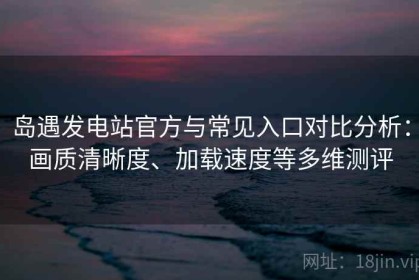 岛遇发电站官方与常见入口对比分析：画质清晰度、加载速度等多维测评