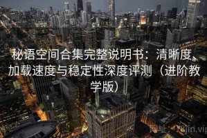 秘语空间合集完整说明书：清晰度、加载速度与稳定性深度评测（进阶教学版）