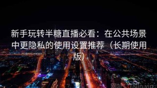 新手玩转半糖直播必看：在公共场景中更隐私的使用设置推荐（长期使用版）