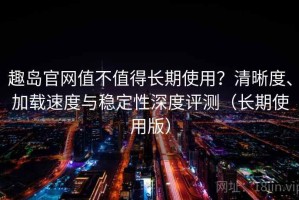 趣岛官网值不值得长期使用？清晰度、加载速度与稳定性深度评测（长期使用版）