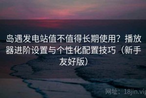 岛遇发电站值不值得长期使用？播放器进阶设置与个性化配置技巧（新手友好版）