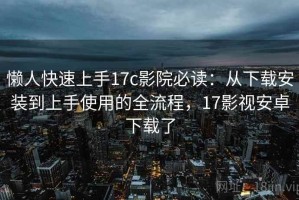 懒人快速上手17c影院必读：从下载安装到上手使用的全流程，17影视安卓下载了
