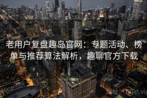 老用户复盘趣岛官网：专题活动、榜单与推荐算法解析，趣聊官方下载