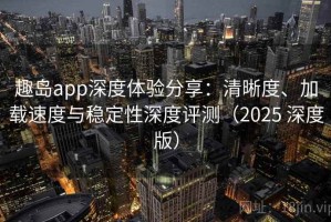 趣岛app深度体验分享：清晰度、加载速度与稳定性深度评测（2025 深度版）