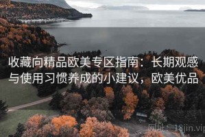 收藏向精品欧美专区指南：长期观感与使用习惯养成的小建议，欧美优品