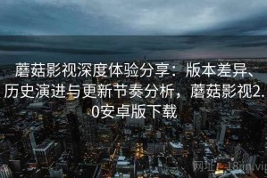 蘑菇影视深度体验分享：版本差异、历史演进与更新节奏分析，蘑菇影视2.0安卓版下载