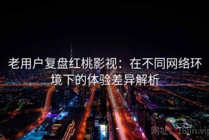 老用户复盘红桃影视：在不同网络环境下的体验差异解析