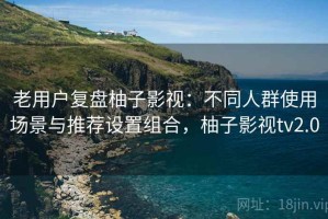 老用户复盘柚子影视：不同人群使用场景与推荐设置组合，柚子影视tv2.0
