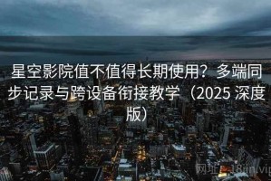 星空影院值不值得长期使用？多端同步记录与跨设备衔接教学（2025 深度版）