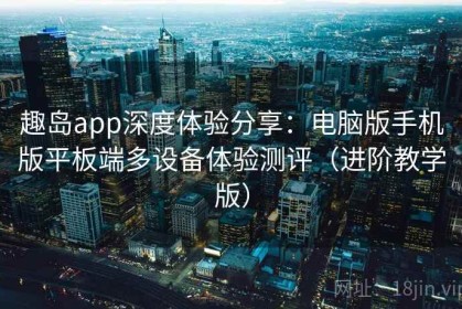 趣岛app深度体验分享：电脑版手机版平板端多设备体验测评（进阶教学版）