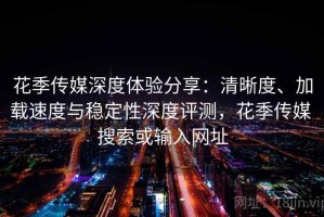 花季传媒深度体验分享：清晰度、加载速度与稳定性深度评测，花季传媒 搜索或输入网址