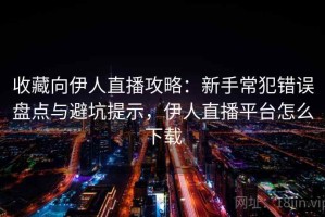 收藏向伊人直播攻略：新手常犯错误盘点与避坑提示，伊人直播平台怎么下载