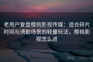 老用户复盘樱桃影视传媒：适合碎片时间与通勤场景的轻量玩法，樱桃影视怎么进