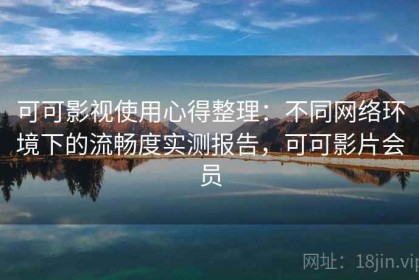 可可影视使用心得整理：不同网络环境下的流畅度实测报告，可可影片会员
