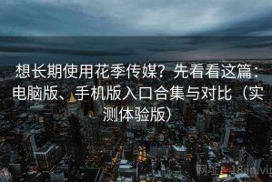想长期使用花季传媒？先看看这篇：电脑版、手机版入口合集与对比（实测体验版）