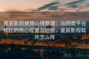 星辰影院使用心得整理：与同类平台相比的核心优势与短板，星辰影视软件怎么样