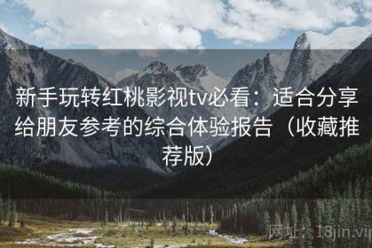 新手玩转红桃影视tv必看：适合分享给朋友参考的综合体验报告（收藏推荐版）