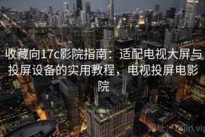 收藏向17c影院指南：适配电视大屏与投屏设备的实用教程，电视投屏电影院