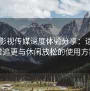 樱桃影视传媒深度体验分享：适合日常追更与休闲放松的使用方案
