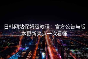 日韩网站保姆级教程：官方公告与版本更新亮点一次看懂