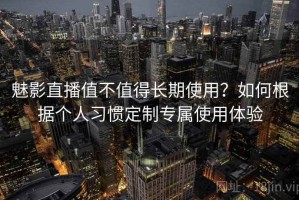 魅影直播值不值得长期使用？如何根据个人习惯定制专属使用体验