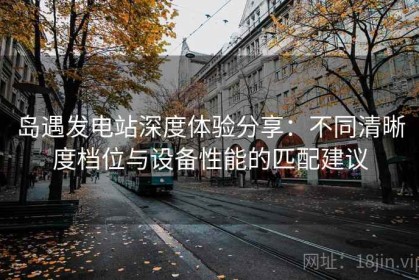 岛遇发电站深度体验分享：不同清晰度档位与设备性能的匹配建议