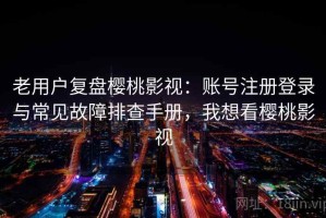 老用户复盘樱桃影视：账号注册登录与常见故障排查手册，我想看樱桃影视