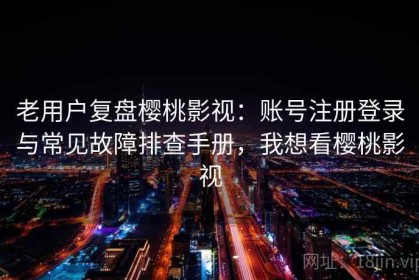 老用户复盘樱桃影视：账号注册登录与常见故障排查手册，我想看樱桃影视