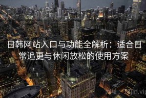 日韩网站入口与功能全解析：适合日常追更与休闲放松的使用方案