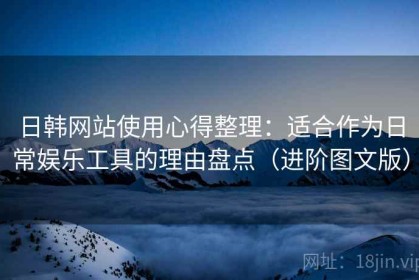 日韩网站使用心得整理：适合作为日常娱乐工具的理由盘点（进阶图文版）