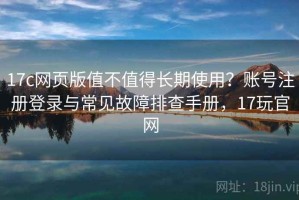 17c网页版值不值得长期使用？账号注册登录与常见故障排查手册，17玩官网