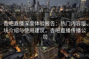 杏吧直播深度体验报告：热门内容版块介绍与使用建议，杏吧直播传播公司