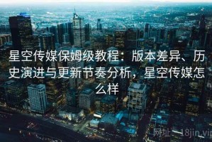 星空传媒保姆级教程：版本差异、历史演进与更新节奏分析，星空传媒怎么样
