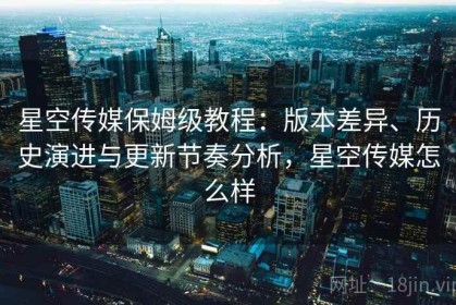 星空传媒保姆级教程：版本差异、历史演进与更新节奏分析，星空传媒怎么样