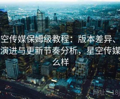 星空传媒保姆级教程：版本差异、历史演进与更新节奏分析，星空传媒怎么样