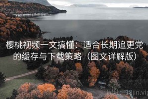 樱桃视频一文搞懂：适合长期追更党的缓存与下载策略（图文详解版）
