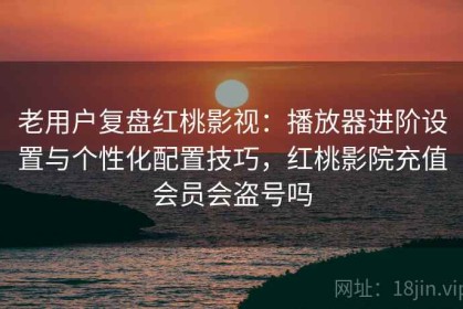 老用户复盘红桃影视：播放器进阶设置与个性化配置技巧，红桃影院充值会员会盗号吗