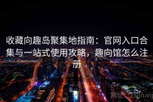 收藏向趣岛聚集地指南：官网入口合集与一站式使用攻略，趣向馆怎么注册