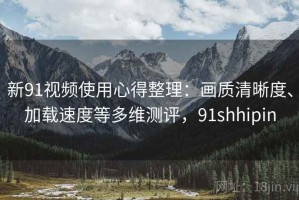 新91视频使用心得整理：画质清晰度、加载速度等多维测评，91shhipin