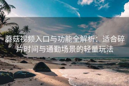 蘑菇视频入口与功能全解析：适合碎片时间与通勤场景的轻量玩法