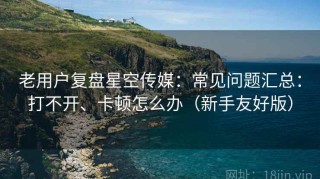 老用户复盘星空传媒：常见问题汇总：打不开、卡顿怎么办（新手友好版）
