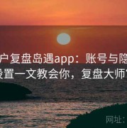 老用户复盘岛遇app：账号与隐私安全设置一文教会你，复盘大师官网