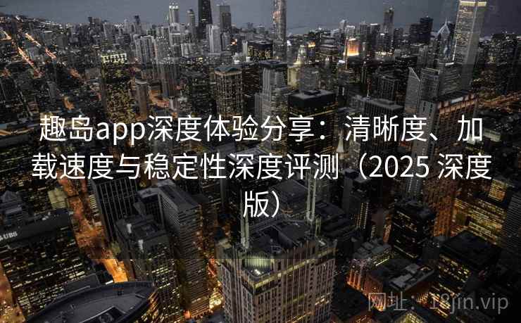 趣岛app深度体验分享：清晰度、加载速度与稳定性深度评测（2025 深度版）