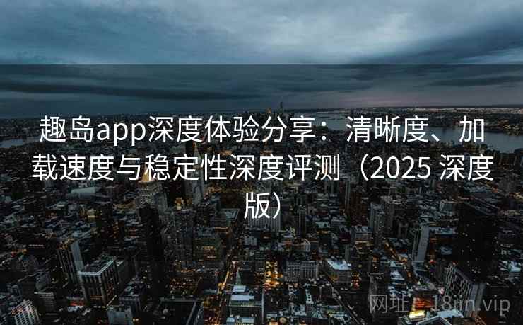 趣岛app深度体验分享：清晰度、加载速度与稳定性深度评测（2025 深度版）