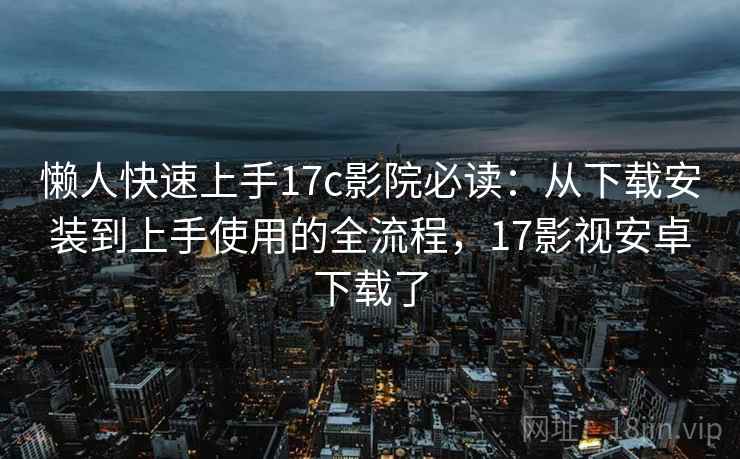 懒人快速上手17c影院必读：从下载安装到上手使用的全流程，17影视安卓下载了