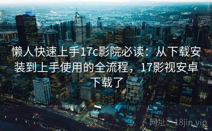 懒人快速上手17c影院必读：从下载安装到上手使用的全流程，17影视安卓下载了